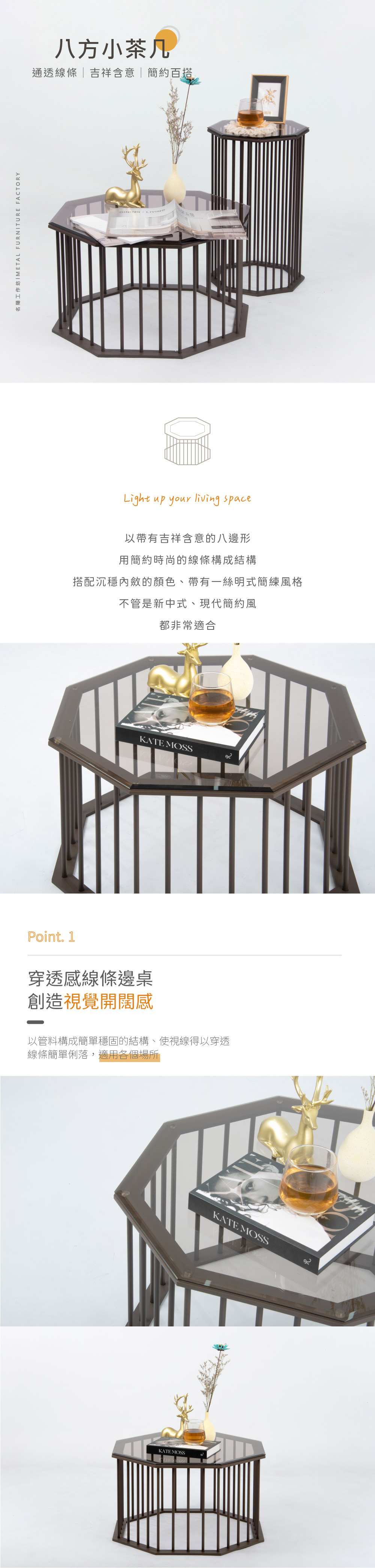 八方小茶几
通透線條 | 吉祥含意 | 簡約百搭

以帶有吉祥含意的八邊形
用簡約時尚的線條構成結構
搭配沉穩內斂的顏色、帶有一絲明式簡練風格
不管是新中式、現代簡約風
都非常適合

Point. 1
穿透感線條邊桌
創造視覺開闊感
以管料構成簡單穩固的結構、使視線得以穿透 
線條簡單俐落，適用各個場所