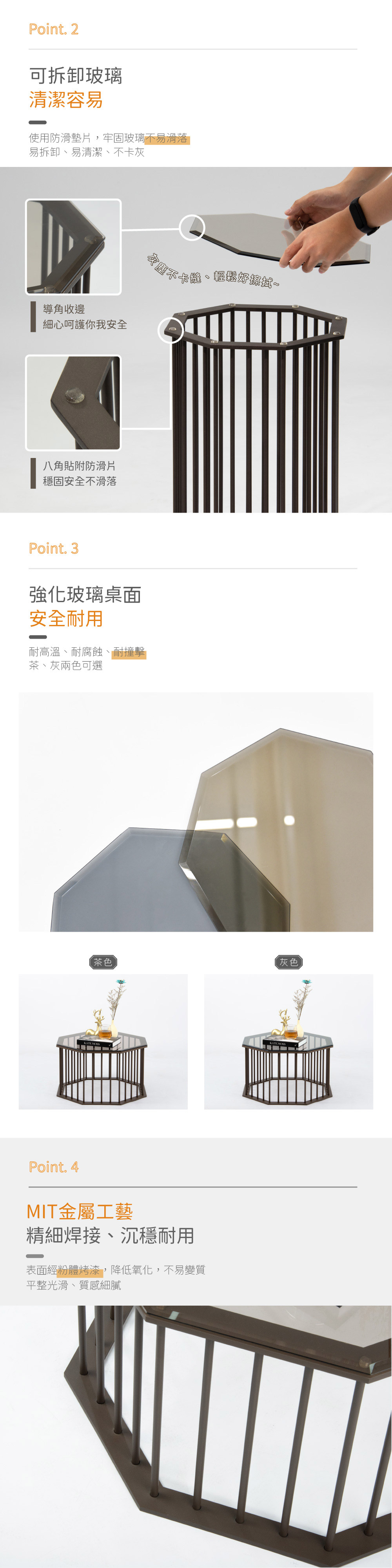 Point. 2
可拆卸玻璃 清潔容易
使用防滑墊片，牢固玻璃不易滑落
易拆卸、易清潔、不卡灰

Point. 3
強化玻璃桌面
安全耐用
耐高溫、耐腐蝕、耐撞擊
茶、灰兩色可選

Point. 4
MIT 金屬工藝
精細焊接、沉穩耐用
表面經粉體烤漆，降低氧化，不易變質
平整光滑、質感細膩