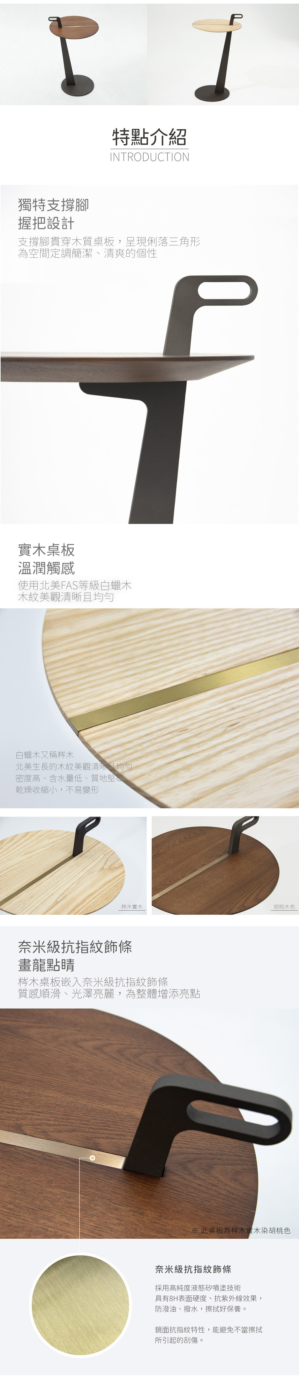 獨特支撐腳 握把設計
支撐腳貫穿木質桌板，呈現俐落三角形
為空間定調簡潔、清爽的個性

實木桌板 溫潤觸感
使用北美 FAS 等級白蠟木
木紋美觀清晰且均勻

白蠟木又稱梣木
北美生長的木紋美觀清晰目均勻
密度高、含水量低、質地堅硬、
乾燥收縮小，不易變形

梣木實木
胡桃木色

奈米級抗指紋飾條
畫龍點睛
梣木桌板嵌入奈米級抗指紋飾條
質感順滑、光澤亮麗，為整體增添亮點

奈米級抗指紋飾條
採用高純度液態矽噴塗技術
具有 8H 表面硬度、抗紫外線效果，
防潑油、撥水，擦拭好保養。
鏡面抗指紋特性，能避免不當擦拭
所引起的刮傷。