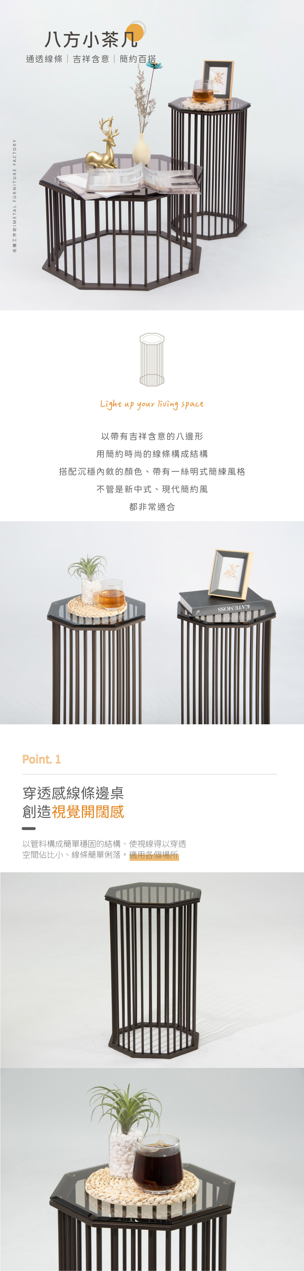 八方小茶几
通透線條 | 吉祥含意 | 簡約百搭

以帶有吉祥含意的八邊形
用簡約時尚的線條構成結構
搭配沉穩內斂的顏色、帶有一絲明式簡練風格
不管是新中式、現代簡約風
都非常適合

Point. 1
穿透感線條邊桌
創造視覺開闊感
以管料構成簡單穩固的結構、使視線得以穿透 
線條簡單俐落，適用各個場所