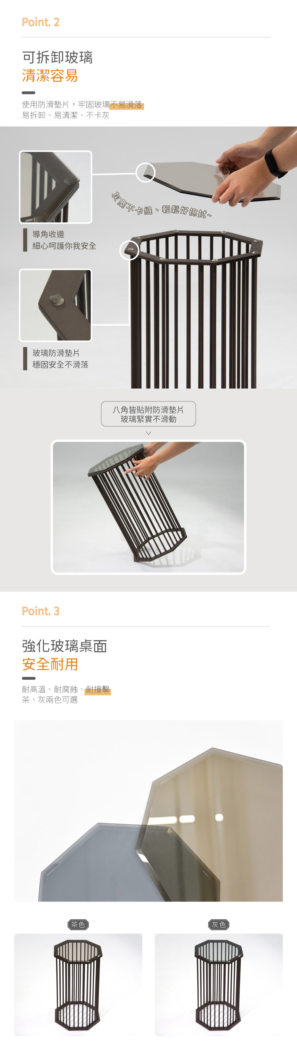 Point. 2
可拆卸玻璃 清潔容易
使用防滑墊片，牢固玻璃不易滑落
易拆卸、易清潔、不卡灰

Point. 3
強化玻璃桌面
安全耐用
耐高溫、耐腐蝕、耐撞擊
茶、灰兩色可選