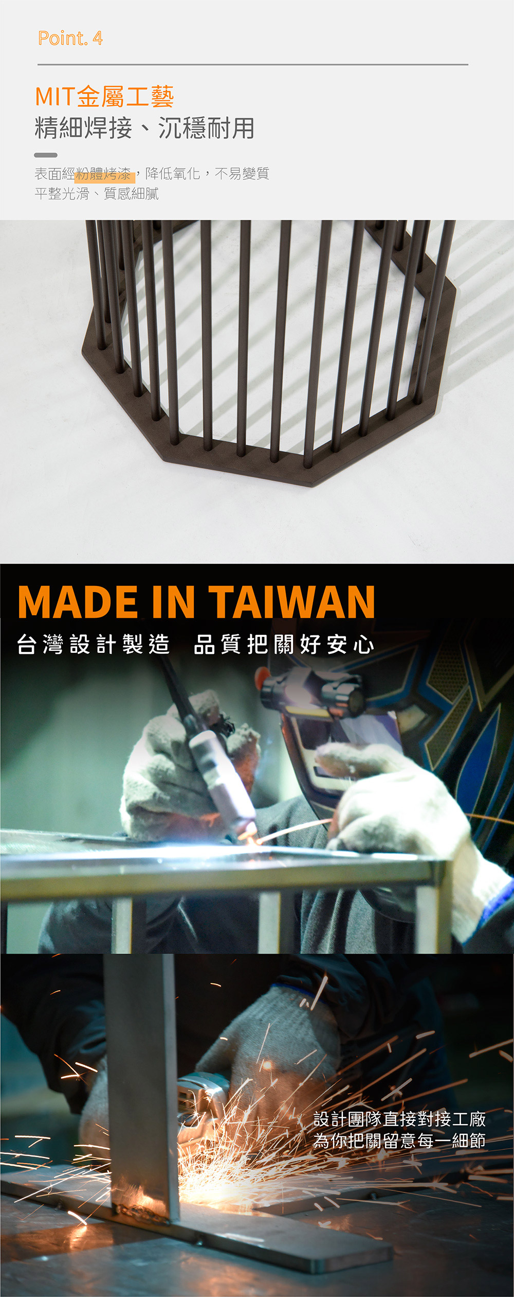 Point. 4
MIT 金屬工藝
精細焊接、沉穩耐用
表面經粉體烤漆，降低氧化，不易變質
平整光滑、質感細膩